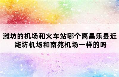 潍坊的机场和火车站哪个离昌乐县近 潍坊机场和南苑机场一样的吗